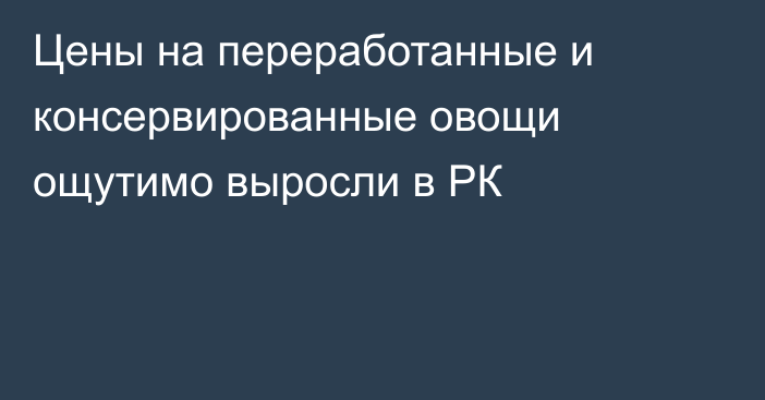 Цены на переработанные и консервированные овощи ощутимо выросли в РК