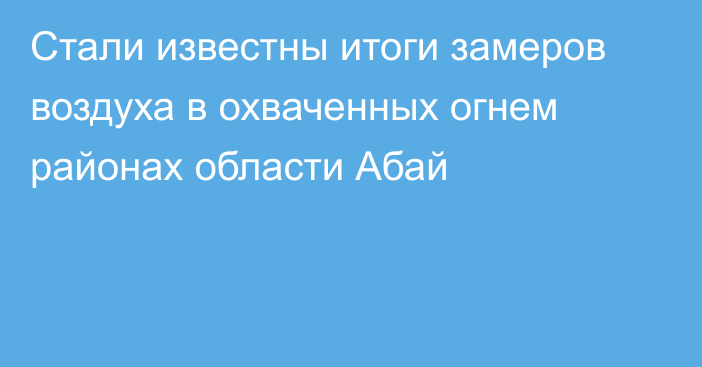 Стали известны итоги замеров воздуха в охваченных огнем районах области Абай