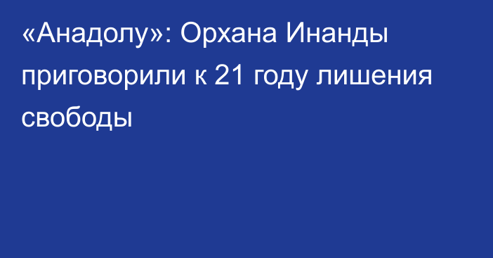 «Анадолу»: Орхана Инанды приговорили к 21 году лишения свободы