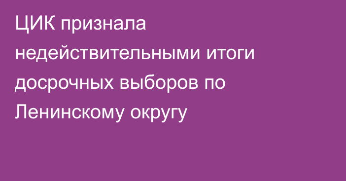 ЦИК признала недействительными итоги досрочных выборов по Ленинскому округу