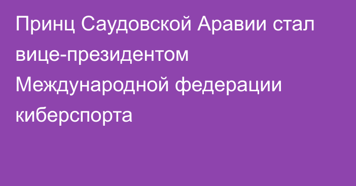 Принц Саудовской Аравии стал вице-президентом Международной федерации киберспорта