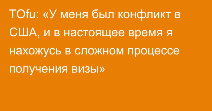 TOfu: «У меня был конфликт в США, и в настоящее время я нахожусь в сложном процессе получения визы»