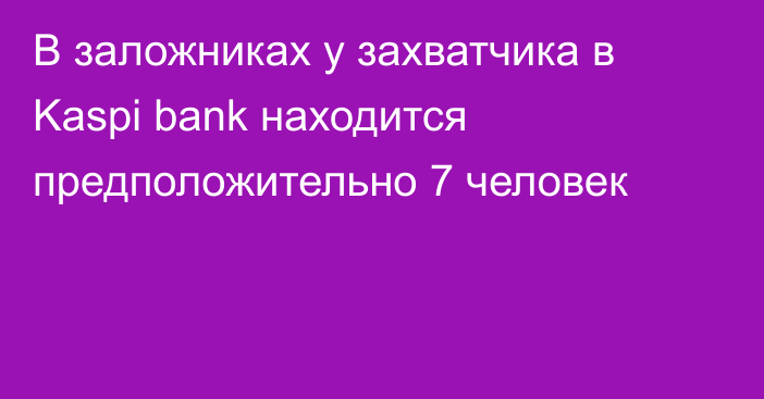 В заложниках у захватчика в Kaspi bank находится предположительно 7 человек