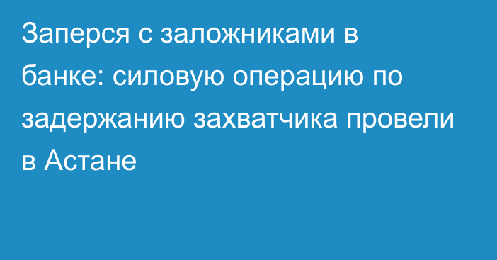 Заперся с заложниками в банке: силовую операцию по задержанию захватчика провели в Астане