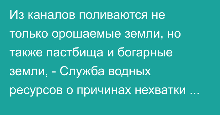 Из каналов поливаются не только орошаемые земли, но также пастбища и богарные земли, - Служба водных ресурсов о причинах нехватки воды