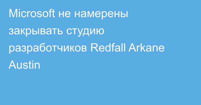 Microsoft не намерены закрывать студию разработчиков Redfall Arkane Austin