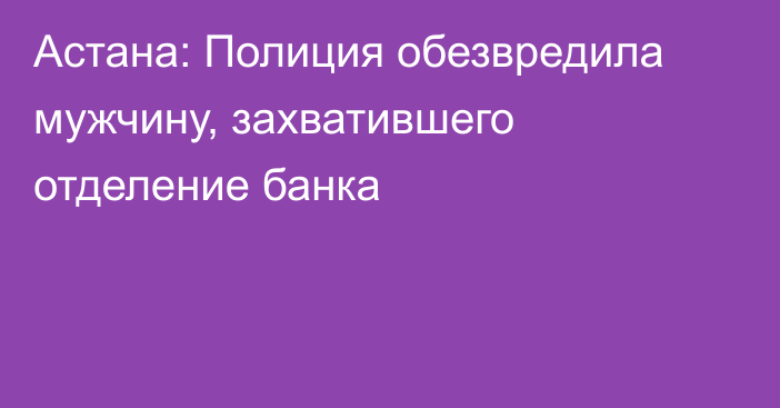 Астана: Полиция обезвредила мужчину, захватившего отделение банка