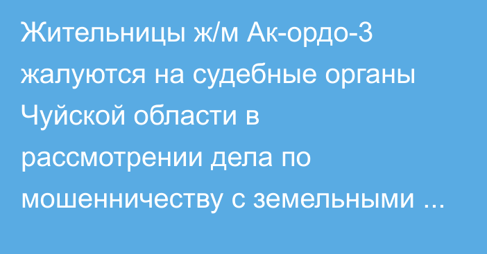 Жительницы ж/м Ак-ордо-3 жалуются на судебные органы Чуйской области в рассмотрении дела по мошенничеству с земельными участками