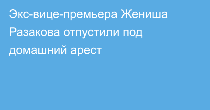 Экс-вице-премьера Жениша Разакова отпустили под домашний арест