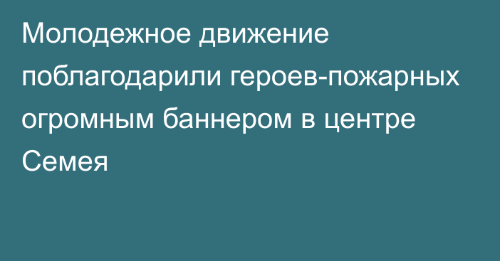 Молодежное движение поблагодарили героев-пожарных огромным баннером в центре Семея