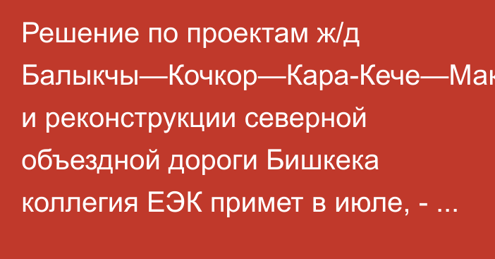 Решение по проектам ж/д Балыкчы—Кочкор—Кара-Кече—Макмал—Жалал-Абад и реконструкции северной объездной дороги Бишкека коллегия ЕЭК примет в июле, - министр А.Кожошев