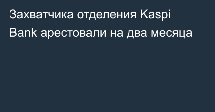 Захватчика отделения Kaspi Bank арестовали на два месяца