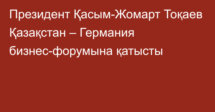 Президент Қасым-Жомарт Тоқаев Қазақстан – Германия бизнес-форумына қатысты