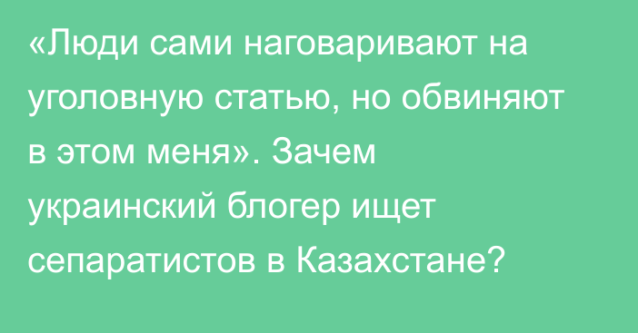 «Люди сами наговаривают на уголовную статью, но обвиняют в этом меня». Зачем украинский блогер ищет сепаратистов в Казахстане?