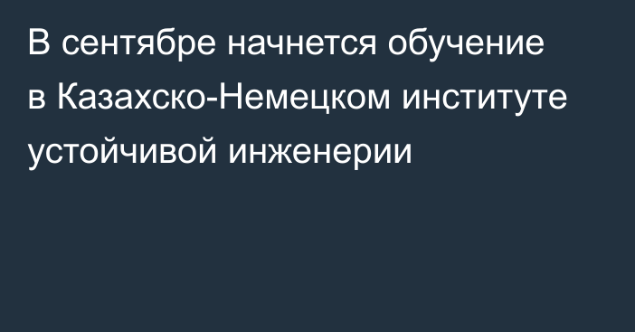 В сентябре начнется обучение в Казахско-Немецком институте устойчивой инженерии