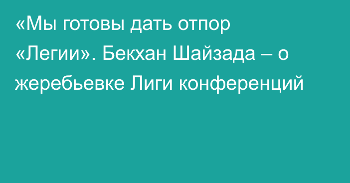 «Мы готовы дать отпор «Легии». Бекхан Шайзада – о жеребьевке Лиги конференций