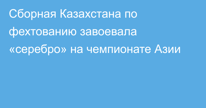 Сборная Казахстана по фехтованию завоевала «серебро» на чемпионате Азии