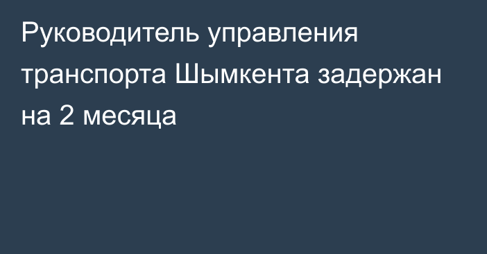 Руководитель управления транспорта Шымкента задержан на 2 месяца