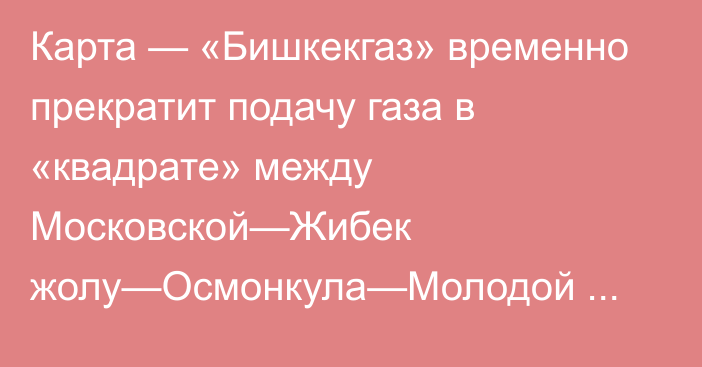 Карта — «Бишкекгаз» временно прекратит подачу газа в «квадрате» между Московской—Жибек жолу—Осмонкула—Молодой Гвардией