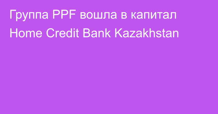 Группа PPF вошла в капитал Home Credit Bank Kazakhstan