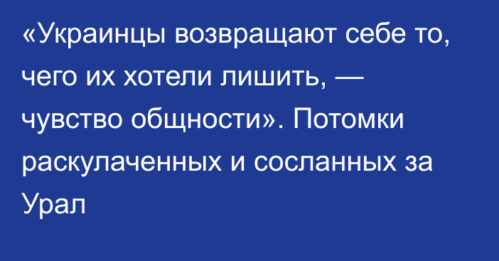 «Украинцы возвращают себе то, чего их хотели лишить, — чувство общности». Потомки раскулаченных и сосланных за Урал