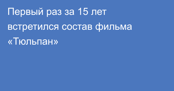 Первый раз за 15 лет встретился состав фильма «Тюльпан»