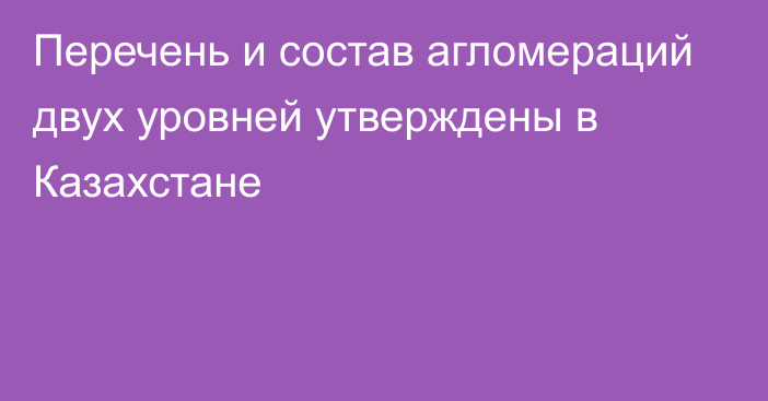 Перечень и состав агломераций двух уровней утверждены в Казахстане