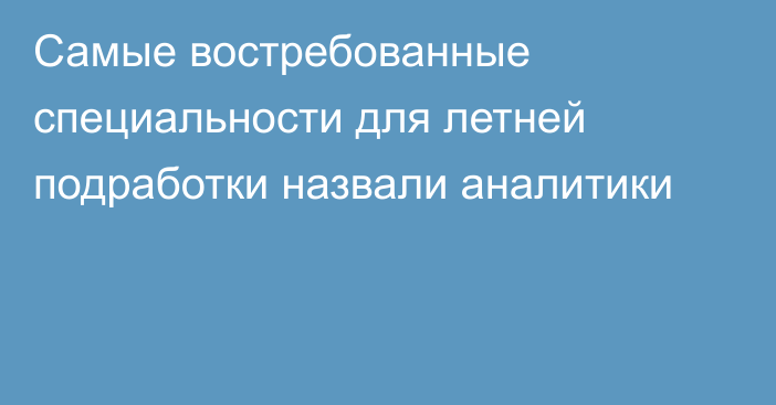 Самые востребованные специальности для летней подработки назвали аналитики