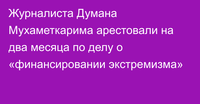 Журналиста Думана Мухаметкарима арестовали на два месяца по делу о «финансировании экстремизма»