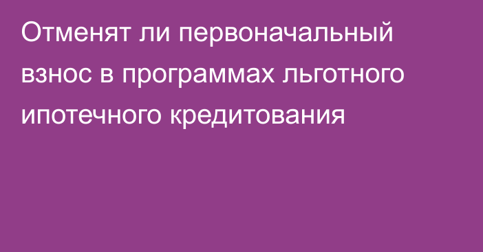 Отменят ли первоначальный взнос в программах льготного ипотечного кредитования