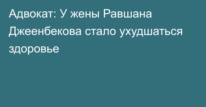 Адвокат: У жены Равшана Джеенбекова стало ухудшаться здоровье