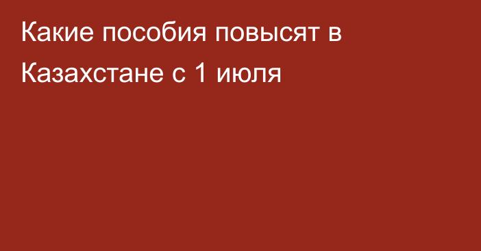 Какие пособия повысят в Казахстане с 1 июля