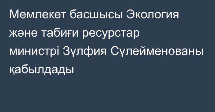 Мемлекет басшысы Экология және табиғи ресурстар министрі Зүлфия Сүлейменованы қабылдады