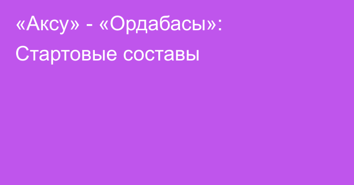 «Аксу» - «Ордабасы»: Стартовые составы