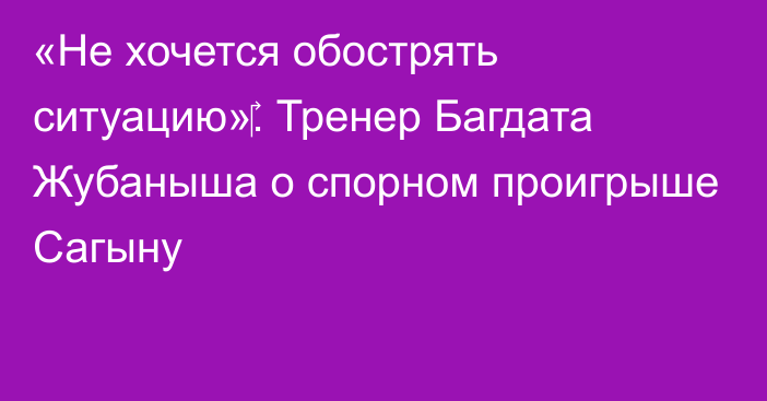 «Не хочется обострять ситуацию»‎. Тренер Багдата Жубаныша о спорном проигрыше Сагыну