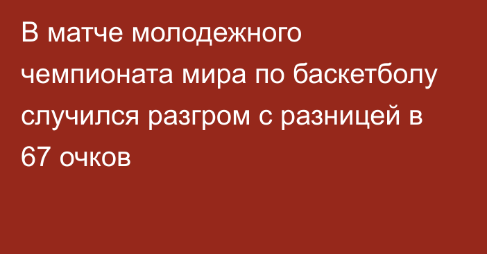 В матче молодежного чемпионата мира по баскетболу случился разгром с разницей в 67 очков