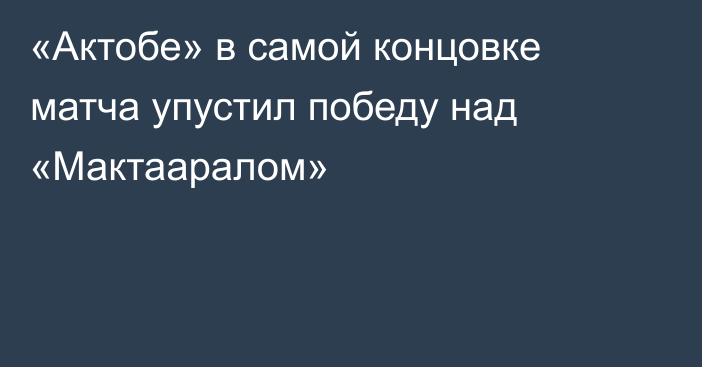 «Актобе» в самой концовке матча упустил победу над «Мактааралом»