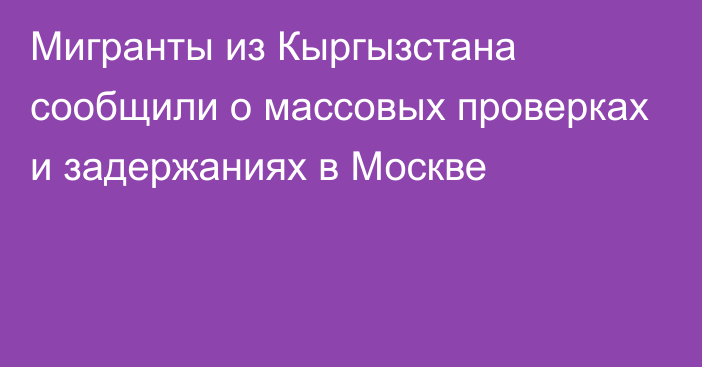 Мигранты из Кыргызстана сообщили о массовых проверках и задержаниях в Москве