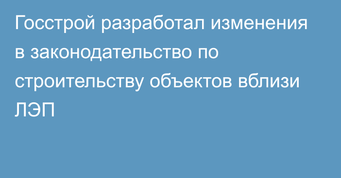 Госстрой разработал изменения в законодательство по строительству объектов вблизи ЛЭП