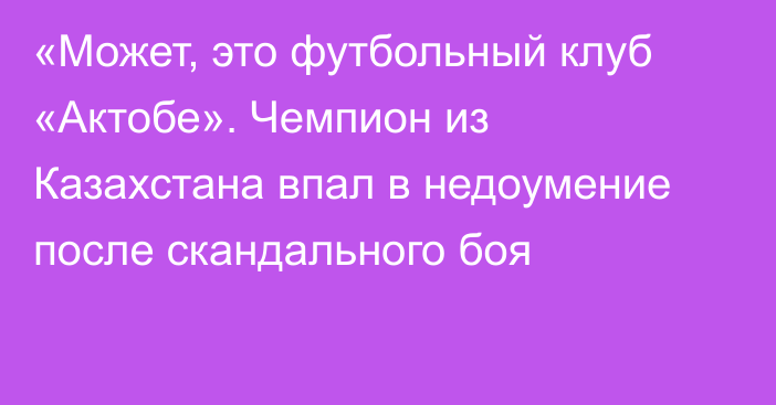 «Может, это футбольный клуб «Актобе». Чемпион из Казахстана впал в недоумение после скандального боя