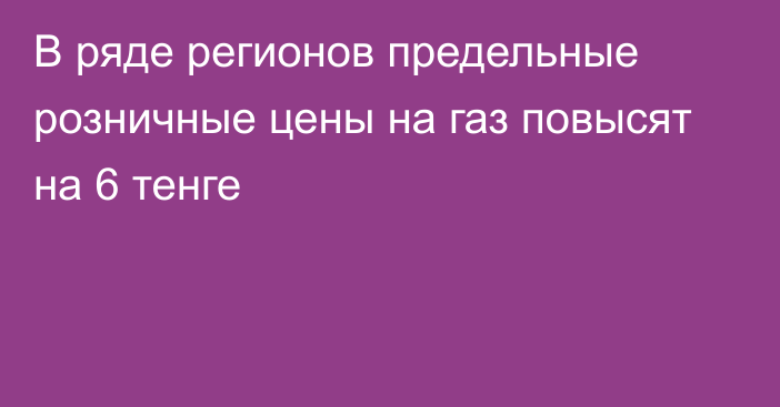 В ряде регионов предельные розничные цены на газ повысят на 6 тенге