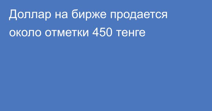 Доллар на бирже продается около отметки 450 тенге