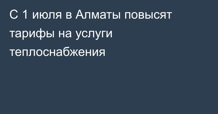 С 1 июля в Алматы повысят тарифы на услуги теплоснабжения