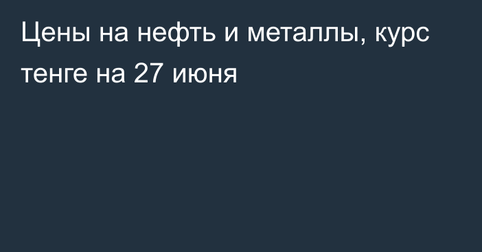 Цены на нефть и металлы, курс тенге на 27 июня