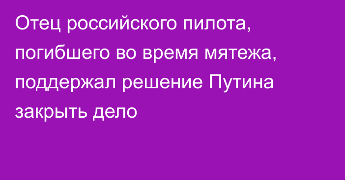 Отец российского пилота, погибшего во время мятежа, поддержал решение Путина закрыть дело