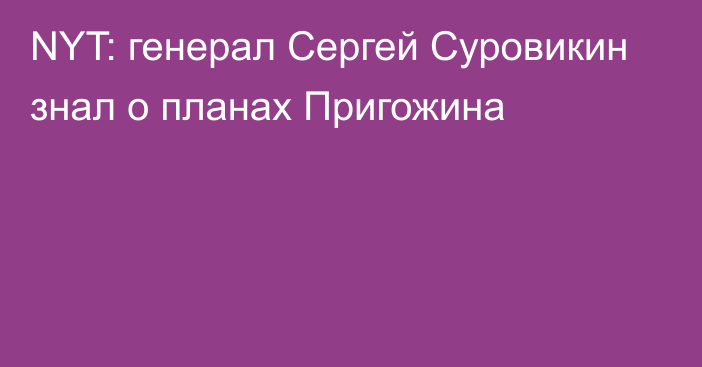 NYT: генерал Сергей Суровикин знал о планах Пригожина