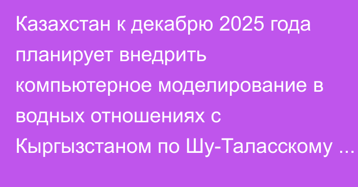 Казахстан к декабрю 2025 года планирует внедрить компьютерное моделирование в водных отношениях с Кыргызстаном по Шу-Таласскому бассейну