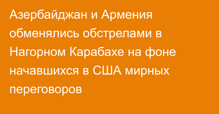 Азербайджан и Армения обменялись обстрелами в Нагорном Карабахе на фоне начавшихся в США мирных переговоров