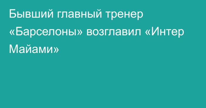 Бывший главный тренер «Барселоны» возглавил «Интер Майами»