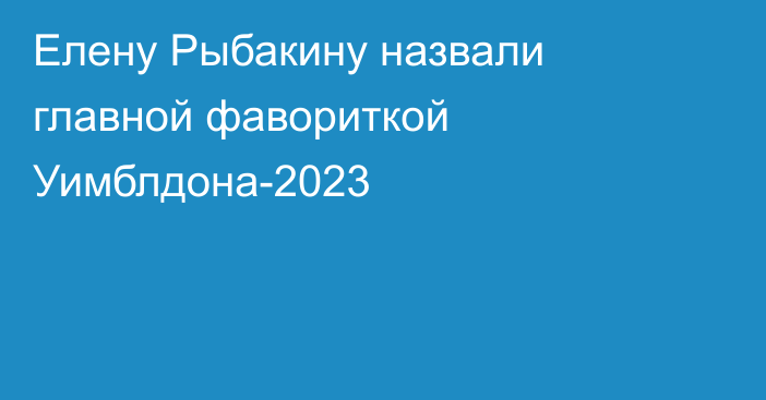 Елену Рыбакину назвали главной фавориткой Уимблдона-2023